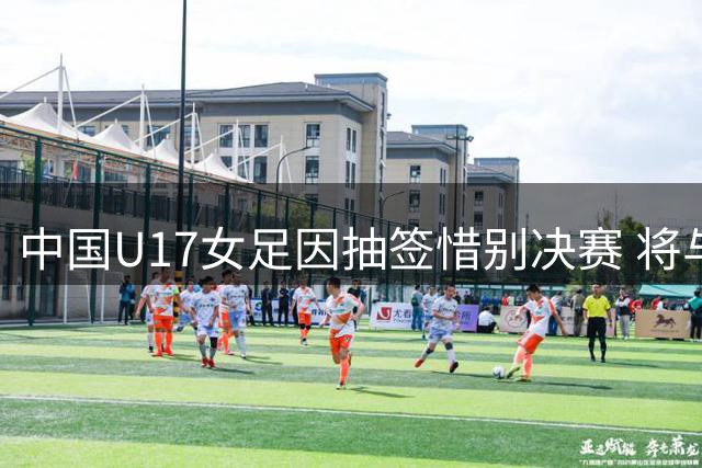 中国U17女足因抽签惜别决赛 将与皇马争夺季军